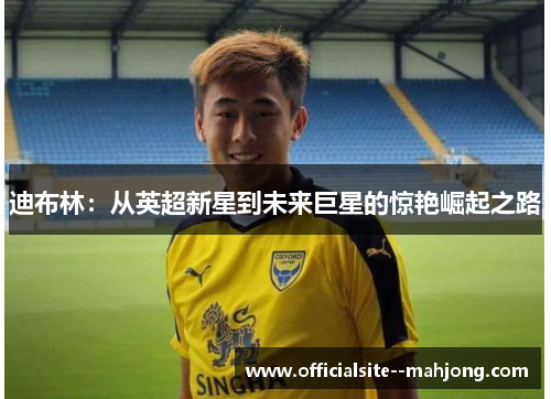 迪布林：从英超新星到未来巨星的惊艳崛起之路