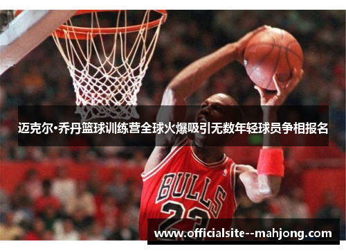 迈克尔·乔丹篮球训练营全球火爆吸引无数年轻球员争相报名