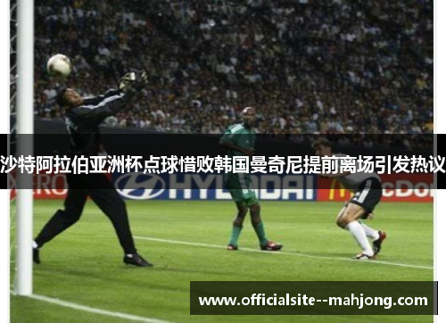 沙特阿拉伯亚洲杯点球惜败韩国曼奇尼提前离场引发热议