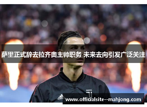 萨里正式辞去拉齐奥主帅职务 未来去向引发广泛关注