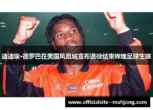 迪迪埃·德罗巴在美国凤凰城宣布退役结束辉煌足球生涯