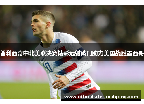 普利西奇中北美联决赛精彩远射破门助力美国战胜墨西哥