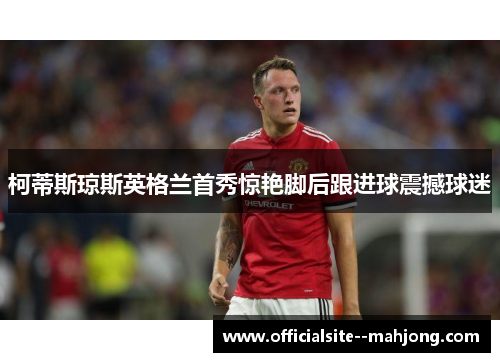 柯蒂斯琼斯英格兰首秀惊艳脚后跟进球震撼球迷