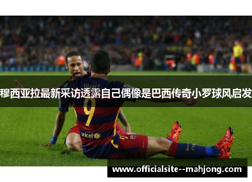 穆西亚拉最新采访透露自己偶像是巴西传奇小罗球风启发